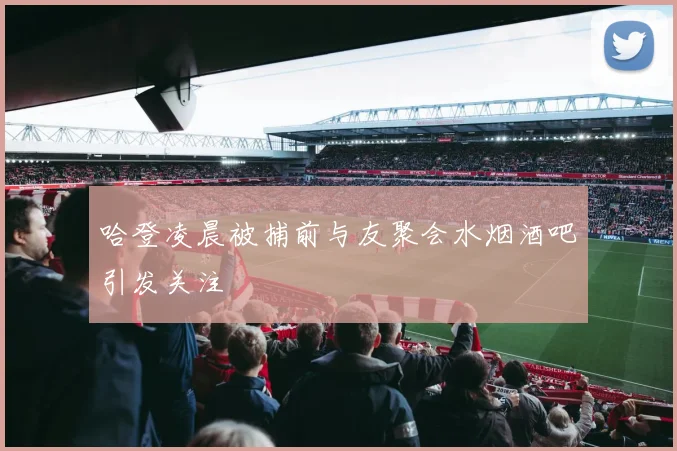 哈登凌晨被捕前与友聚会水烟酒吧引发关注
