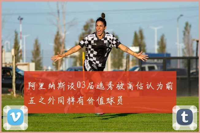 阿里纳斯谈03届选秀被高估认为前五之外同样有价值球员