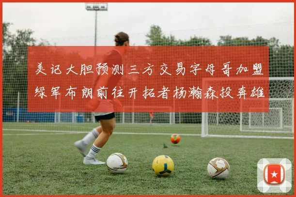 美记大胆预测三方交易字母哥加盟绿军布朗前往开拓者杨瀚森投奔雄鹿