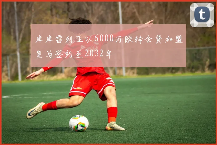 库库雷利亚以6000万欧转会费加盟皇马签约至2032年