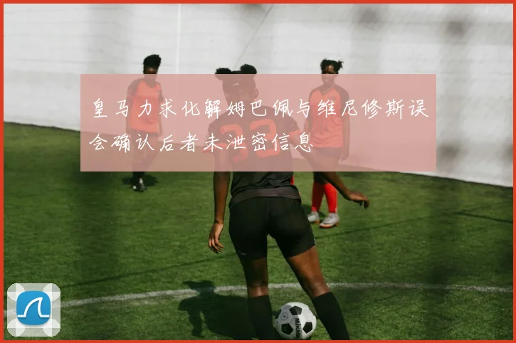 皇马力求化解姆巴佩与维尼修斯误会确认后者未泄密信息