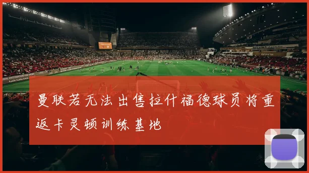 曼联若无法出售拉什福德球员将重返卡灵顿训练基地