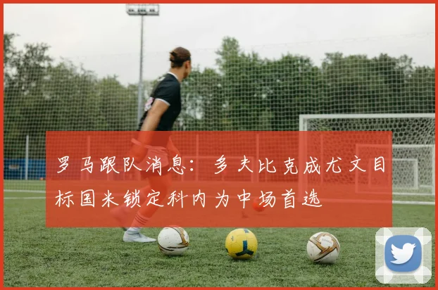 罗马跟队消息：多夫比克成尤文目标国米锁定科内为中场首选