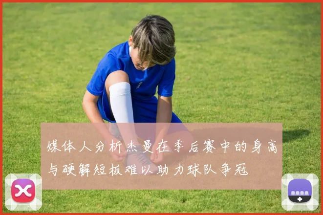 媒体人分析杰曼在季后赛中的身高与硬解短板难以助力球队争冠