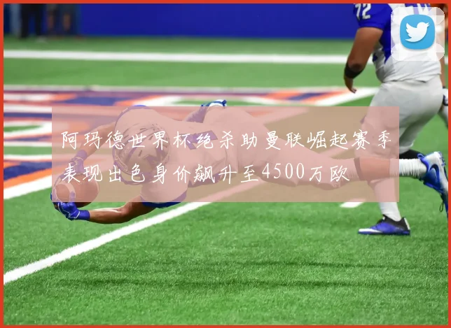 阿玛德世界杯绝杀助曼联崛起赛季表现出色身价飙升至4500万欧
