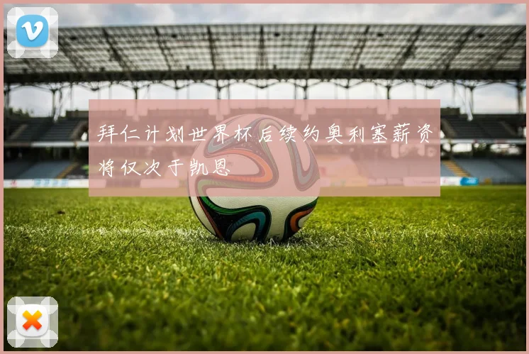 拜仁计划世界杯后续约奥利塞薪资将仅次于凯恩