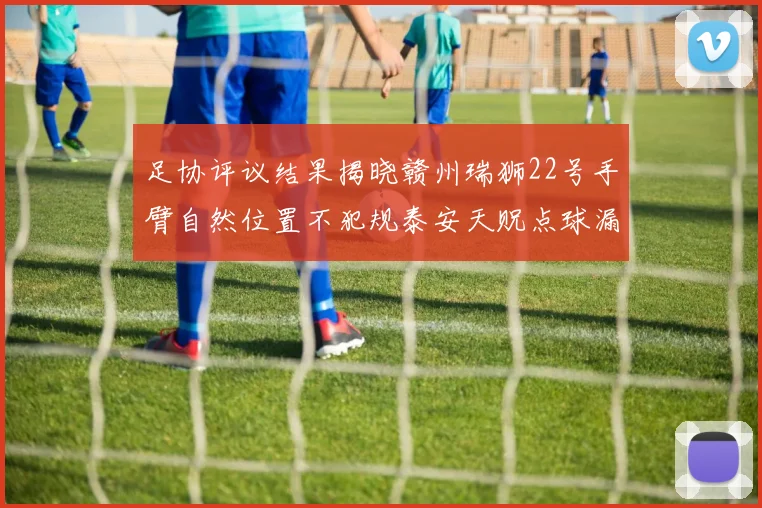 足协评议结果揭晓赣州瑞狮22号手臂自然位置不犯规泰安天贶点球漏判引争议