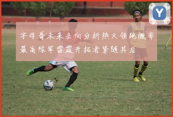 字母哥未来去向分析热火领跑概率最高绿军雷霆开拓者紧随其后