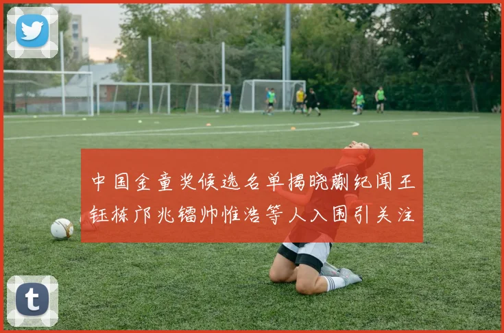 中国金童奖候选名单揭晓蒯纪闻王钰栋邝兆镭帅惟浩等人入围引关注