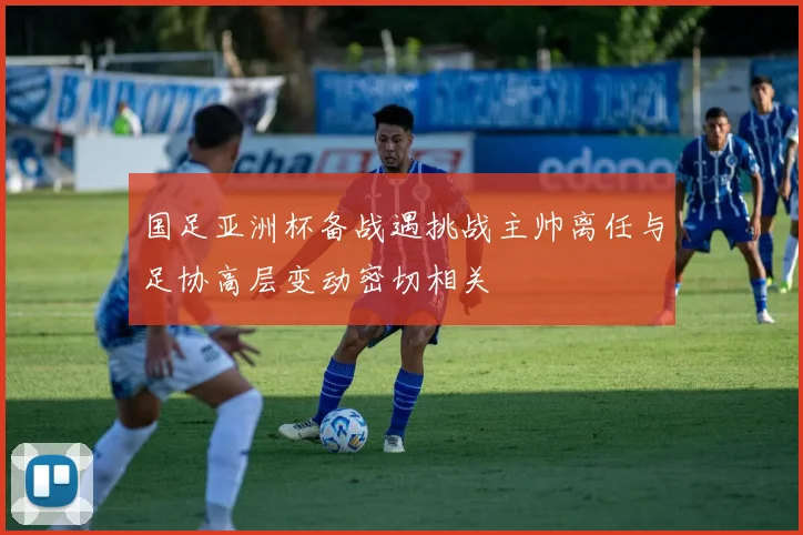 国足亚洲杯备战遇挑战主帅离任与足协高层变动密切相关