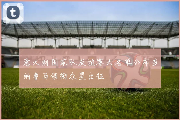 意大利国家队友谊赛大名单公布多纳鲁马领衔众星出征