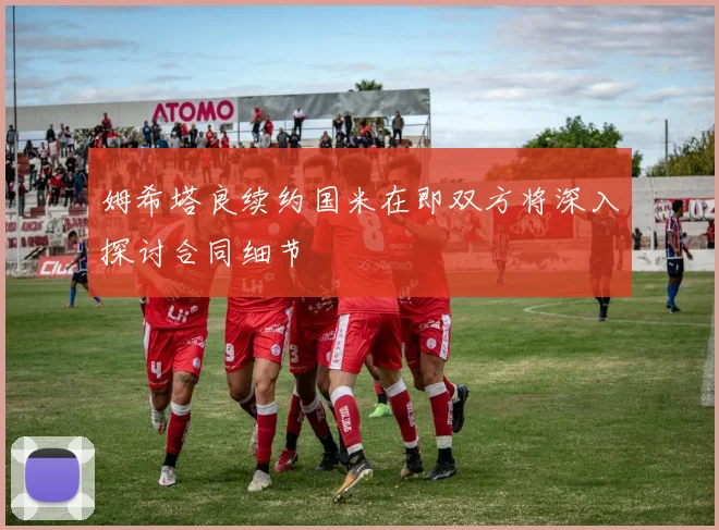 姆希塔良续约国米在即双方将深入探讨合同细节