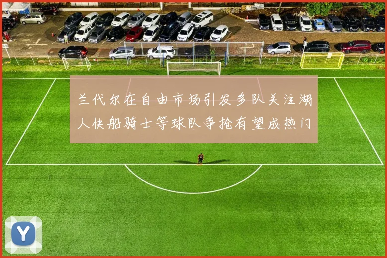 兰代尔在自由市场引发多队关注湖人快船骑士等球队争抢有望成热门球员