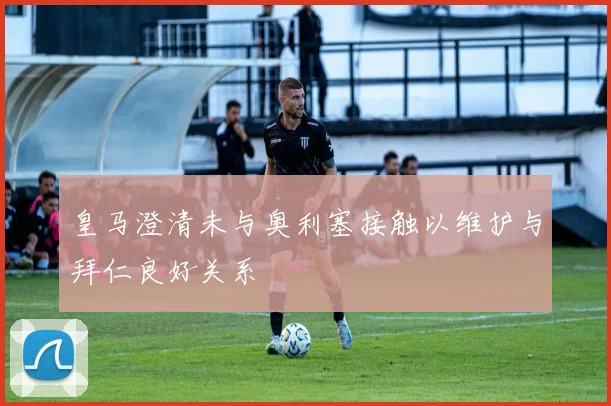皇马澄清未与奥利塞接触以维护与拜仁良好关系