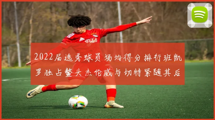 2022届选秀球员场均得分排行班凯罗独占鳌头杰伦威与切特紧随其后