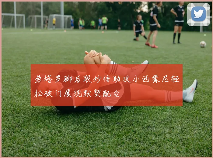 劳塔罗脚后跟妙传助攻小西蒙尼轻松破门展现默契配合
