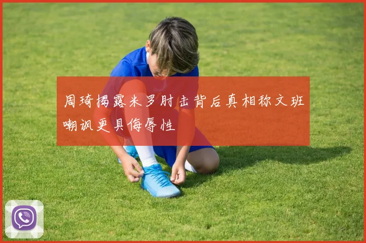 周琦揭露米罗肘击背后真相称文班嘲讽更具侮辱性