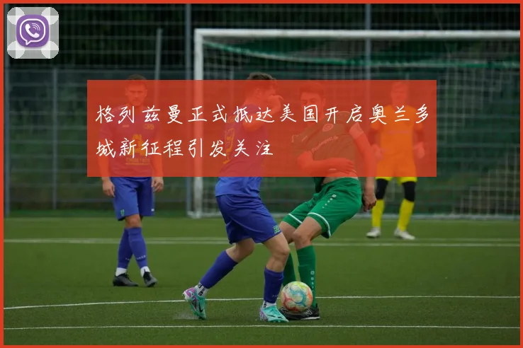 格列兹曼正式抵达美国开启奥兰多城新征程引发关注