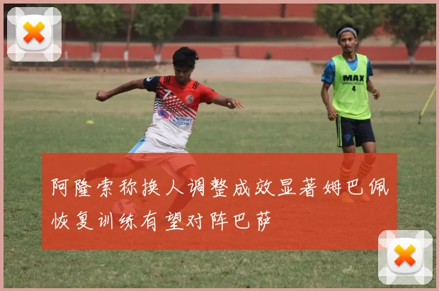 阿隆索称换人调整成效显著姆巴佩恢复训练有望对阵巴萨