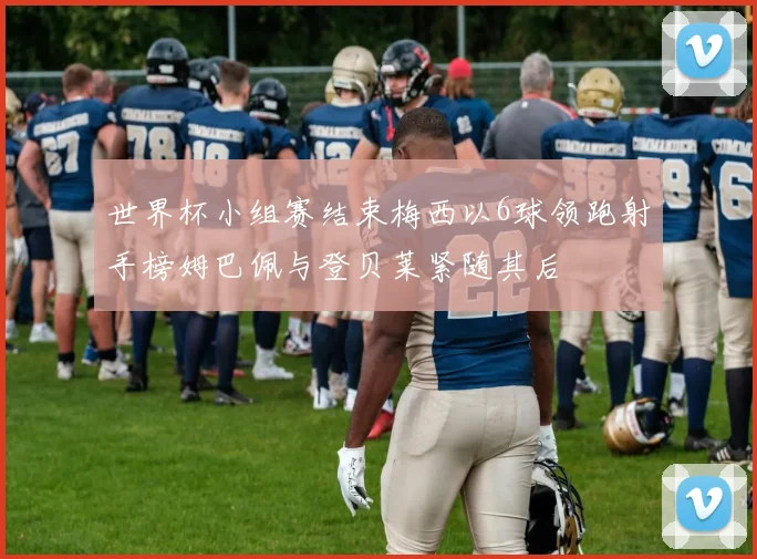 世界杯小组赛结束梅西以6球领跑射手榜姆巴佩与登贝莱紧随其后