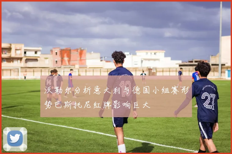 沃勒尔分析意大利与德国小组赛形势巴斯托尼红牌影响巨大
