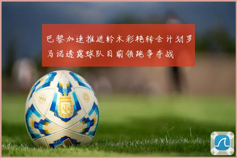 巴黎加速推进铃木彩艳转会计划罗马诺透露球队目前领跑争夺战