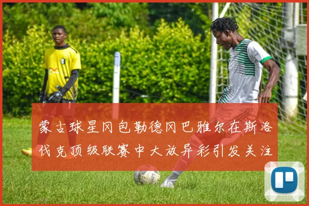 蒙古球星冈包勒德冈巴雅尔在斯洛伐克顶级联赛中大放异彩引发关注