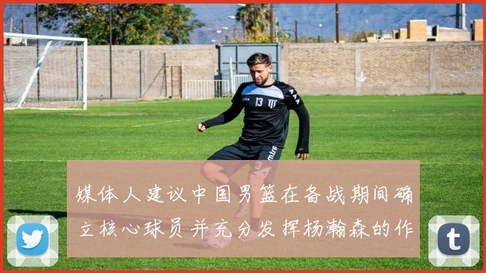 媒体人建议中国男篮在备战期间确立核心球员并充分发挥杨瀚森的作用